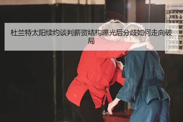 杜兰特太阳续约谈判薪资结构曝光后分歧如何走向破局