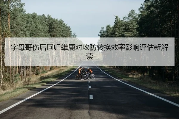 字母哥伤后回归雄鹿对攻防转换效率影响评估新解读
